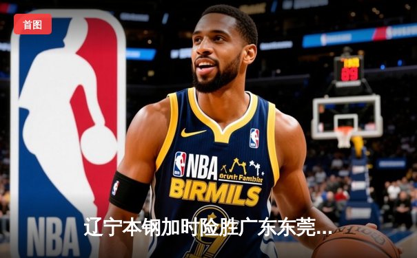 辽宁本钢加时险胜广东东莞大益 CBA半决赛上演史诗级对决