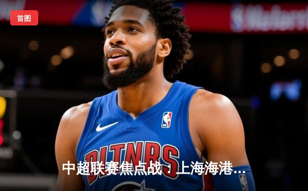 中超联赛焦点战：上海海港3-2绝杀山东泰山，武磊双响领跑射手榜