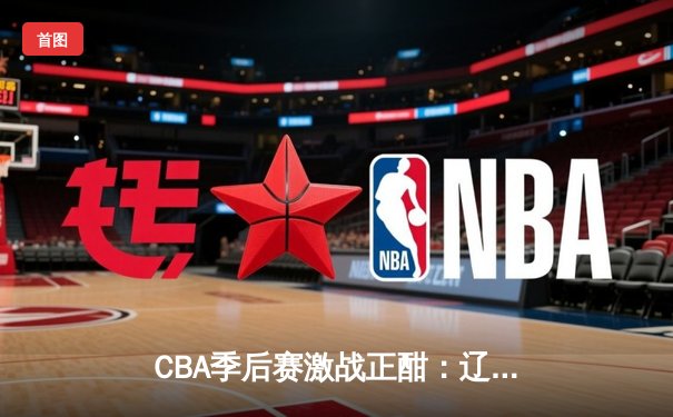 CBA季后赛激战正酣：辽宁本钢逆转广东华南虎，赵继伟砍下30分率队夺赛点