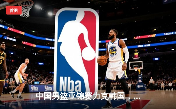 中国男篮亚锦赛力克韩国，周琦狂砍两双助队锁定小组头名