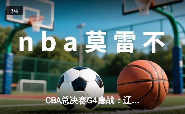 CBA总决赛G4鏖战：辽宁本钢逆转新疆广汇，总比分3-1夺得赛点 - 3