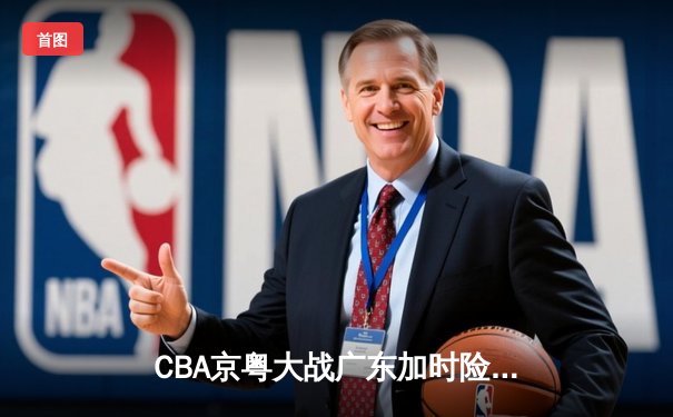 CBA京粤大战广东加时险胜，胡明轩35分率队完成18分逆转