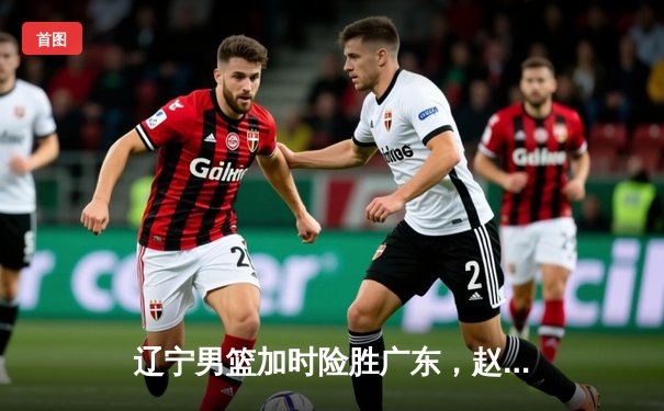 辽宁男篮加时险胜广东，赵继伟关键三分锁定胜局