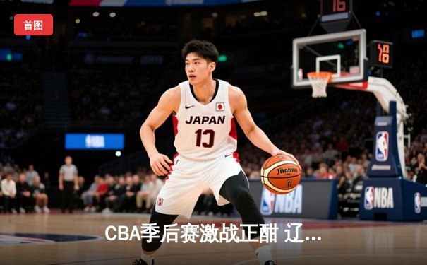 CBA季后赛激战正酣 辽宁本钢加时险胜广东宏远晋级总决赛