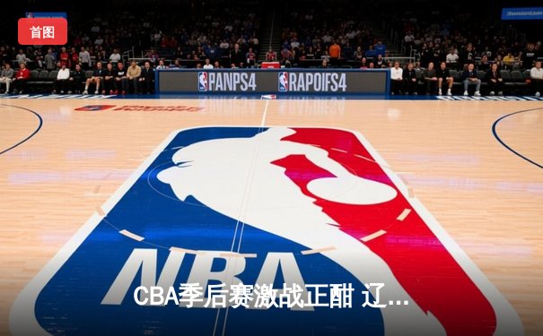 CBA季后赛激战正酣 辽宁本钢加时险胜广东宏远