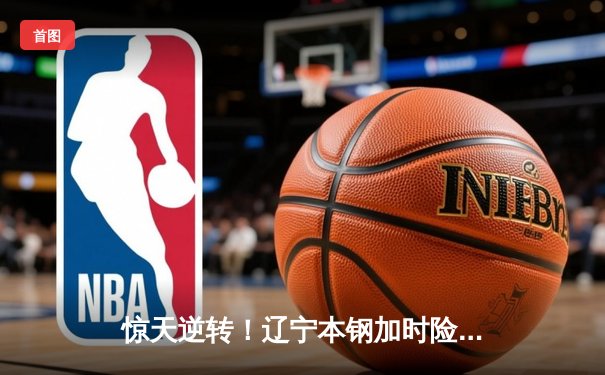 惊天逆转！辽宁本钢加时险胜广东华南虎，赵继伟37分主宰天王山之战