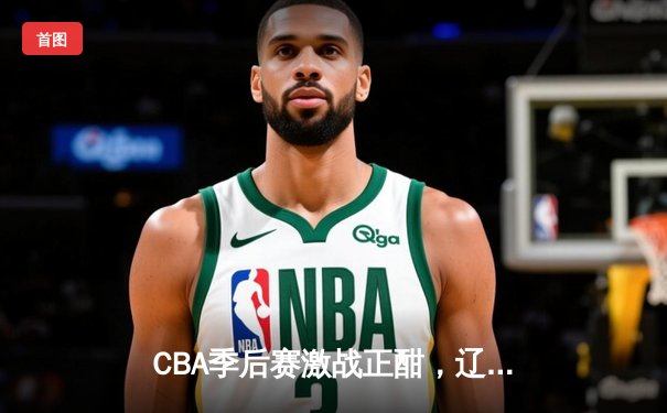CBA季后赛激战正酣，辽宁本钢加时险胜广东宏远晋级总决赛