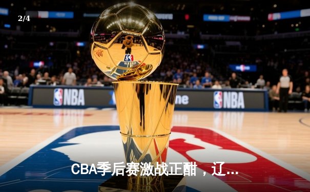 CBA季后赛激战正酣，辽宁本钢加时险胜广东宏远晋级总决赛 - 2