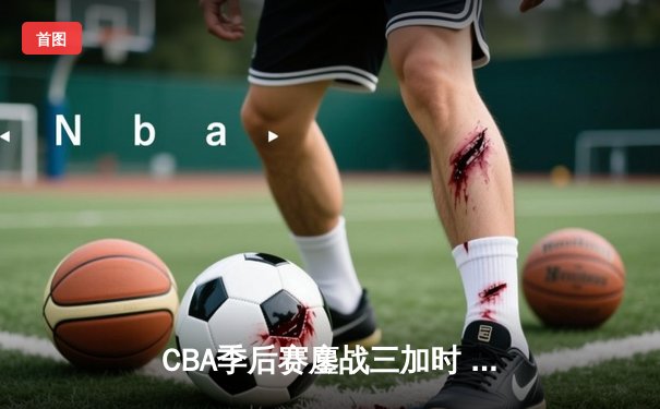CBA季后赛鏖战三加时 辽宁本钢逆转广东宏远夺赛点