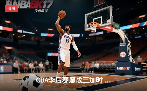 CBA季后赛鏖战三加时 辽宁本钢逆转广东宏远夺赛点