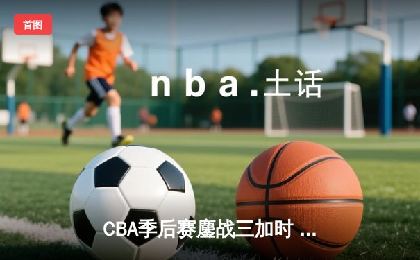 CBA季后赛鏖战三加时 辽宁本钢逆转广东宏远夺赛点