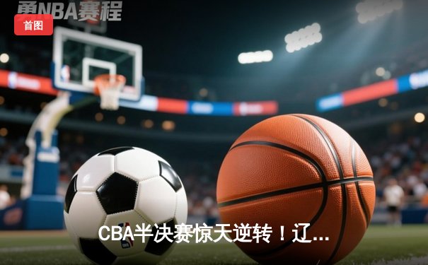 CBA半决赛惊天逆转！辽宁本钢加时险胜广东宏远，赵继伟砍下35分创生涯新高