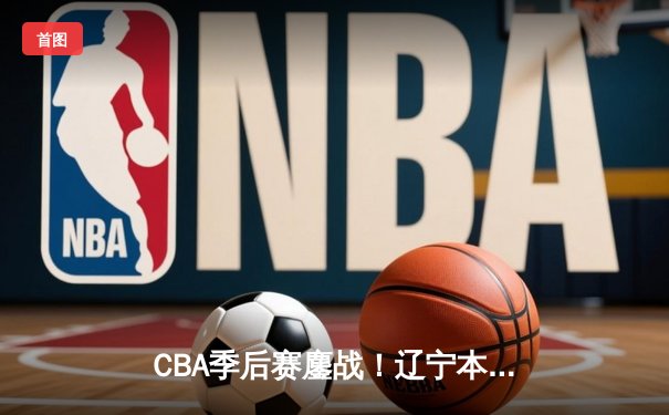 CBA季后赛鏖战！辽宁本钢加时险胜广东宏远，赵继伟砍30分准三双