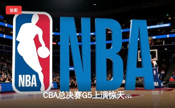 CBA总决赛G5上演惊天逆转 辽宁本钢加时险胜广东宏远夺队史第四冠
