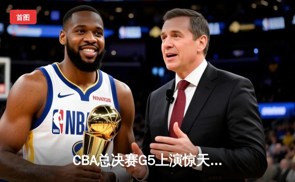 CBA总决赛G5上演惊天逆转 辽宁本钢加时险胜广东宏远夺队史第四冠