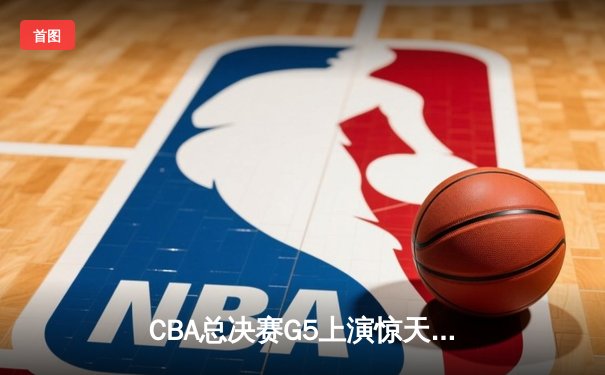CBA总决赛G5上演惊天逆转 辽宁本钢加时险胜广东宏远夺队史第三冠