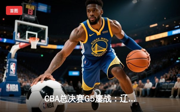 CBA总决赛G5鏖战：辽宁本钢加时险胜广东宏远 成功卫冕总冠军