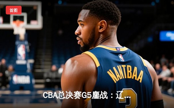 CBA总决赛G5鏖战：辽宁本钢加时险胜广东宏远 成功卫冕总冠军