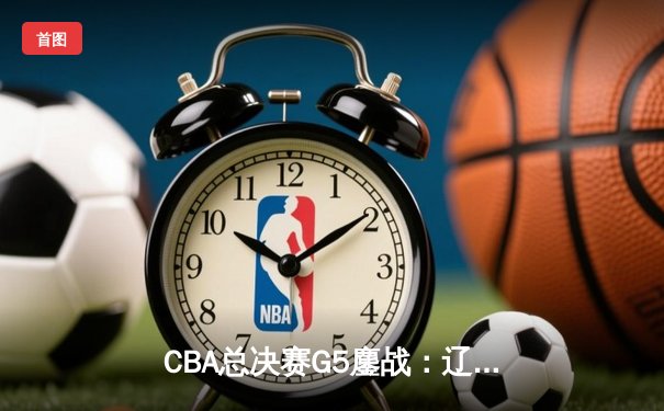 CBA总决赛G5鏖战：辽宁本钢加时险胜广东宏远 成功卫冕总冠军